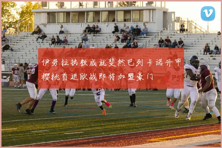 伊劳拉执教成就斐然巴列卡诺升甲樱桃首进欧战即将加盟豪门