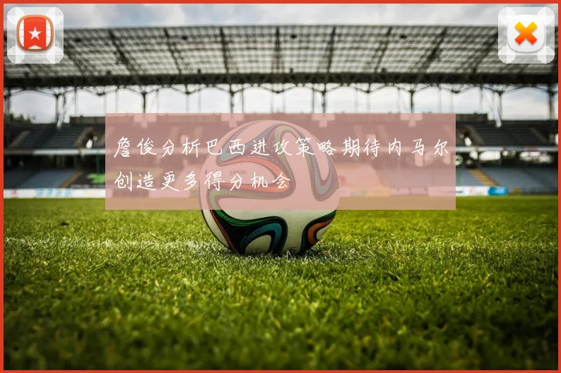 詹俊分析巴西进攻策略期待内马尔创造更多得分机会