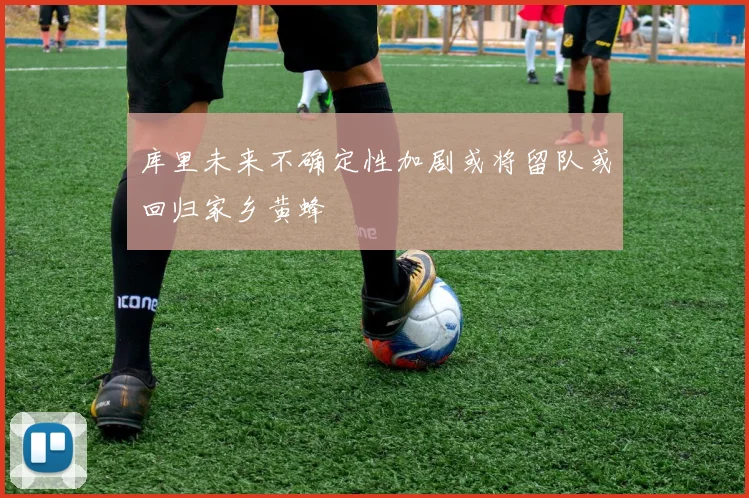 库里未来不确定性加剧或将留队或回归家乡黄蜂