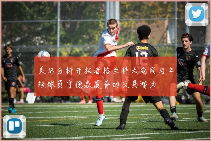 美记分析开拓者格兰特大合同与年轻球员亨德森夏普的交易潜力