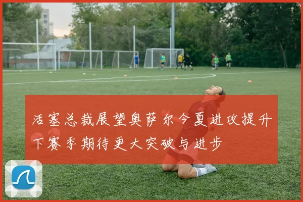 活塞总裁展望奥萨尔今夏进攻提升下赛季期待更大突破与进步