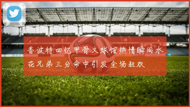 香波特回忆甲骨文球馆热情瞬间水花兄弟三分命中引发全场狂欢