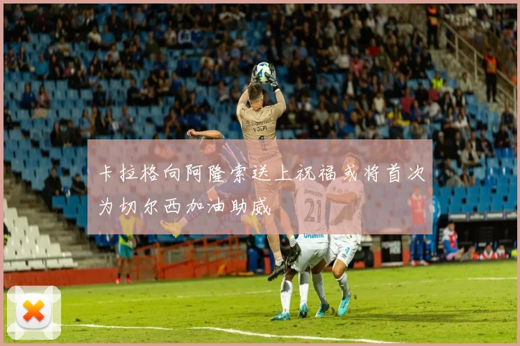 卡拉格向阿隆索送上祝福或将首次为切尔西加油助威