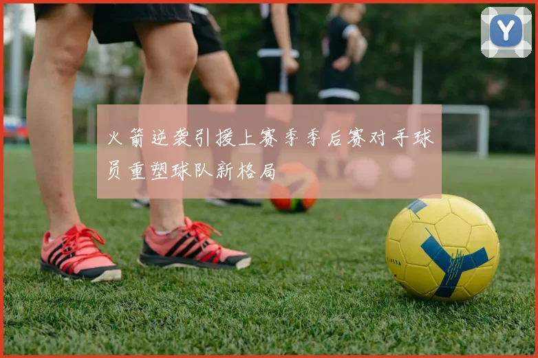 火箭逆袭引援上赛季季后赛对手球员重塑球队新格局