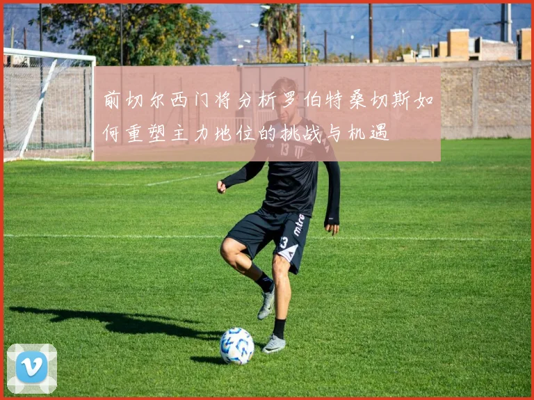 前切尔西门将分析罗伯特桑切斯如何重塑主力地位的挑战与机遇